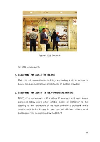 36
Figure 4.2(b): Electric lift
The UBBL requirements:
1. Under UBBL 1984 Section 123-128, lifts:
124 - For all non-residential buildings exceeding 4 stories above or
below the main access level at least once lift shall be provided
2. Under UBBL 1984 Section 152-155, Ventilation to lift shafts:
152(1) - Every opening in a lift shafts or lift entrance shall open into a
protected lobby unless other suitable means of protection to the
opening to the satisfaction of the local authority is provided. These
requirements shall not apply to open type industrial and other special
buildings as may be approved by the D.G.F.S
 