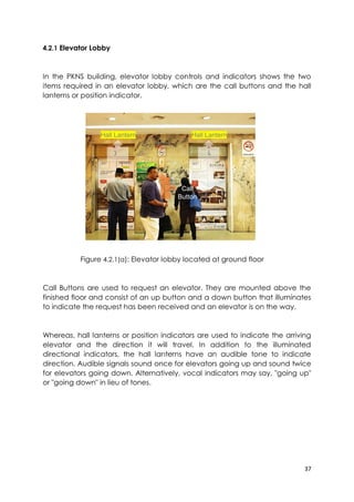 37
4.2.1 Elevator Lobby
In the PKNS building, elevator lobby controls and indicators shows the two
items required in an elevator lobby, which are the call buttons and the hall
lanterns or position indicator.
Figure 4.2.1(a): Elevator lobby located at ground floor
Call Buttons are used to request an elevator. They are mounted above the
finished floor and consist of an up button and a down button that illuminates
to indicate the request has been received and an elevator is on the way.
Whereas, hall lanterns or position indicators are used to indicate the arriving
elevator and the direction it will travel. In addition to the illuminated
directional indicators, the hall lanterns have an audible tone to indicate
direction. Audible signals sound once for elevators going up and sound twice
for elevators going down. Alternatively, vocal indicators may say, "going up"
or "going down" in lieu of tones.
Hall Lantern Hall Lantern
Call
Button
 