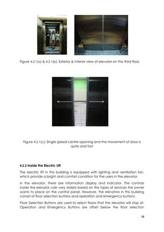 38
Figure 4.2.1(a) & 4.2.1(b): Exterior & interior view of elevator on the third floor.
Figure 4.2.1(c): Single speed centre-opening and the movement of door is
quite and fast
4.2.2 Inside the Electric Lift
The electric lift in this building is equipped with lighting and ventilation fan,
which provide a bright and comfort condition for the users in the elevator.
In the elevator, there are information display and indicator. The controls
inside the elevator cab vary widely based on the types of services the owner
wants to place on the control panel. However, the elevators in this building
consist of floor selection buttons and operation and emergency buttons.
Floor Selection Buttons are used to select floors that the elevator will stop at.
Operation and Emergency Buttons are offset below the floor selection
 