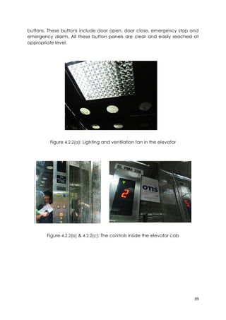 39
buttons. These buttons include door open, door close, emergency stop and
emergency alarm. All these button panels are clear and easily reached at
appropriate level.
Figure 4.2.2(a): Lighting and ventilation fan in the elevator
Figure 4.2.2(b) & 4.2.2(c): The controls inside the elevator cab
 