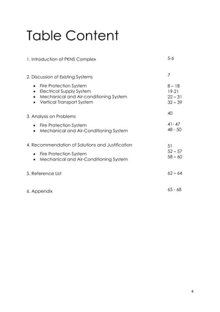 4
Table Content
1. Introduction of PKNS Complex
2. Discussion of Existing Systems
 Fire Protection System
 Electrical Supply System
 Mechanical and Air-conditioning System
 Vertical Transport System
3. Analysis on Problems
 Fire Protection System
 Mechanical and Air-Conditioning System
4. Recommendation of Solutions and Justification
 Fire Protection System
 Mechanical and Air-Conditioning System
5. Reference List
6. Appendix
5-6
7
8 – 18
19-21
22 – 31
32 – 39
40
41- 47
48 - 50
51
52 – 57
58 – 60
62 – 64
65 - 68
 