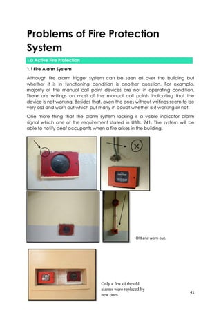 41
Problems of Fire Protection
System
1.0 Active Fire Protection
1.1Fire Alarm System
Although fire alarm trigger system can be seen all over the building but
whether it is in functioning condition is another question. For example,
majority of the manual call point devices are not in operating condition.
There are writings on most of the manual call points indicating that the
device is not working. Besides that, even the ones without writings seem to be
very old and warn out which put many in doubt whether is it working or not.
One more thing that the alarm system lacking is a visible indicator alarm
signal which one of the requirement stated in UBBL 241. The system will be
able to notify deaf occupants when a fire arises in the building.
Old and worn out.
Only a few of the old
alarms were replaced by
new ones.
 