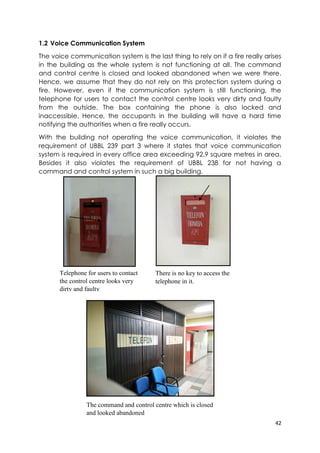 42
1.2 Voice Communication System
The voice communication system is the last thing to rely on if a fire really arises
in the building as the whole system is not functioning at all. The command
and control centre is closed and looked abandoned when we were there.
Hence, we assume that they do not rely on this protection system during a
fire. However, even if the communication system is still functioning, the
telephone for users to contact the control centre looks very dirty and faulty
from the outside. The box containing the phone is also locked and
inaccessible. Hence, the occupants in the building will have a hard time
notifying the authorities when a fire really occurs.
With the building not operating the voice communication, it violates the
requirement of UBBL 239 part 3 where it states that voice communication
system is required in every office area exceeding 92.9 square metres in area.
Besides it also violates the requirement of UBBL 238 for not having a
command and control system in such a big building.
Telephone for users to contact
the control centre looks very
dirty and faulty
There is no key to access the
telephone in it.
The command and control centre which is closed
and looked abandoned
 