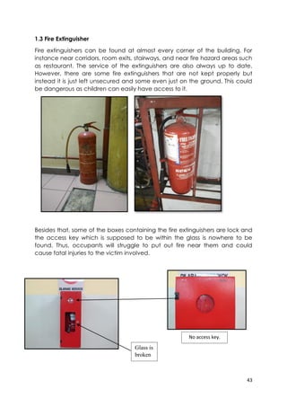 43
1.3 Fire Extinguisher
Fire extinguishers can be found at almost every corner of the building. For
instance near corridors, room exits, stairways, and near fire hazard areas such
as restaurant. The service of the extinguishers are also always up to date.
However, there are some fire extinguishers that are not kept properly but
instead it is just left unsecured and some even just on the ground. This could
be dangerous as children can easily have access to it.
Besides that, some of the boxes containing the fire extinguishers are lock and
the access key which is supposed to be within the glass is nowhere to be
found. Thus, occupants will struggle to put out fire near them and could
cause fatal injuries to the victim involved.
Glass is
broken
No access key.
 