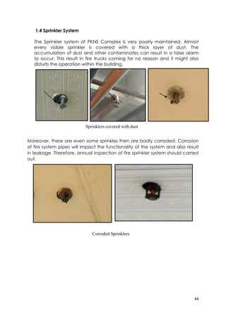 44
1.4 Sprinkler System
The Sprinkler system of PKNS Complex is very poorly maintained. Almost
every visible sprinkler is covered with a thick layer of dust. The
accumulation of dust and other contaminates can result in a false alarm
to occur. This result in fire trucks coming for no reason and it might also
disturb the operation within the building.
Moreover, there are even some sprinkles then are badly corroded. Corrosion
of fire system pipes will impact the functionality of the system and also result
in leakage. Therefore, annual inspection of fire sprinkler system should carried
out.
Corroded Sprinklers
Sprinklers covered with dust
 