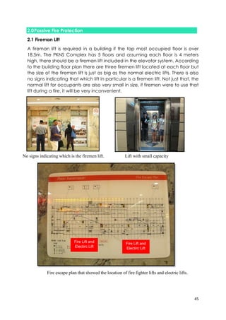 45
2.0Passive Fire Protection
2.1 Fireman Lift
A fireman lift is required in a building if the top most occupied floor is over
18.5m. The PKNS Complex has 5 floors and assuming each floor is 4 meters
high, there should be a fireman lift included in the elevator system. According
to the building floor plan there are three firemen lift located at each floor but
the size of the firemen lift is just as big as the normal electric lifts. There is also
no signs indicating that which lift in particular is a firemen lift. Not just that, the
normal lift for occupants are also very small in size, if firemen were to use that
lift during a fire, it will be very inconvenient.
No signs indicating which is the firemen lift. Lift with small capacity
Fire Lift and
Electirc Lift
Fire Lift and
Electirc Lift
Fire escape plan that showed the location of fire fighter lifts and electric lifts.
 