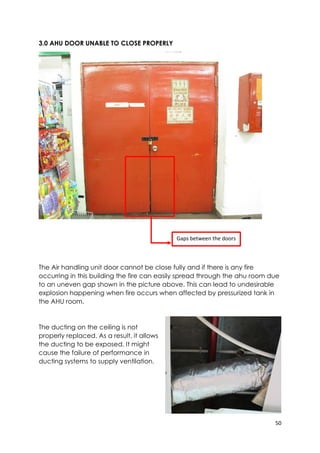 50
3.0 AHU DOOR UNABLE TO CLOSE PROPERLY
The Air handling unit door cannot be close fully and if there is any fire
occurring in this building the fire can easily spread through the ahu room due
to an uneven gap shown in the picture above. This can lead to undesirable
explosion happening when fire occurs when affected by pressurized tank in
the AHU room.
The ducting on the ceiling is not
properly replaced. As a result, it allows
the ducting to be exposed. It might
cause the failure of performance in
ducting systems to supply ventilation.
Gaps between the doors
 