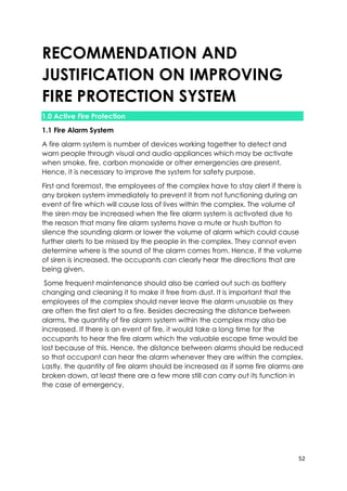 52
RECOMMENDATION AND
JUSTIFICATION ON IMPROVING
FIRE PROTECTION SYSTEM
1.0 Active Fire Protection
1.1 Fire Alarm System
A fire alarm system is number of devices working together to detect and
warn people through visual and audio appliances which may be activate
when smoke, fire, carbon monoxide or other emergencies are present.
Hence, it is necessary to improve the system for safety purpose.
First and foremost, the employees of the complex have to stay alert if there is
any broken system immediately to prevent it from not functioning during an
event of fire which will cause loss of lives within the complex. The volume of
the siren may be increased when the fire alarm system is activated due to
the reason that many fire alarm systems have a mute or hush button to
silence the sounding alarm or lower the volume of alarm which could cause
further alerts to be missed by the people in the complex. They cannot even
determine where is the sound of the alarm comes from. Hence, if the volume
of siren is increased, the occupants can clearly hear the directions that are
being given.
Some frequent maintenance should also be carried out such as battery
changing and cleaning it to make it free from dust. It is important that the
employees of the complex should never leave the alarm unusable as they
are often the first alert to a fire. Besides decreasing the distance between
alarms, the quantity of fire alarm system within the complex may also be
increased. If there is an event of fire, it would take a long time for the
occupants to hear the fire alarm which the valuable escape time would be
lost because of this. Hence, the distance between alarms should be reduced
so that occupant can hear the alarm whenever they are within the complex.
Lastly, the quantity of fire alarm should be increased as if some fire alarms are
broken down, at least there are a few more still can carry out its function in
the case of emergency.
 