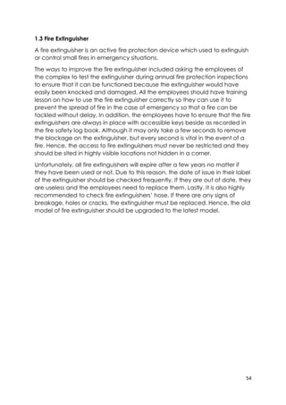 54
1.3 Fire Extinguisher
A fire extinguisher is an active fire protection device which used to extinguish
or control small fires in emergency situations.
The ways to improve the fire extinguisher included asking the employees of
the complex to test the extinguisher during annual fire protection inspections
to ensure that it can be functioned because the extinguisher would have
easily been knocked and damaged. All the employees should have training
lesson on how to use the fire extinguisher correctly so they can use it to
prevent the spread of fire in the case of emergency so that a fire can be
tackled without delay. In addition, the employees have to ensure that the fire
extinguishers are always in place with accessible keys beside as recorded in
the fire safety log book. Although it may only take a few seconds to remove
the blockage on the extinguisher, but every second is vital in the event of a
fire. Hence, the access to fire extinguishers must never be restricted and they
should be sited in highly visible locations not hidden in a corner.
Unfortunately, all fire extinguishers will expire after a few years no matter if
they have been used or not. Due to this reason, the date of issue in their label
of the extinguisher should be checked frequently. If they are out of date, they
are useless and the employees need to replace them. Lastly, It is also highly
recommended to check fire extinguishers’ hose. If there are any signs of
breakage, holes or cracks, the extinguisher must be replaced. Hence, the old
model of fire extinguisher should be upgraded to the latest model.
 