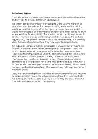 55
1.4 Sprinkler System
A sprinkler system is a water supply system which provides adequate pressure
and flow rate to a water distribution piping system.
The system can be improved by increasing the water volume that can be
spread out from the sprinkler. The pumps that bring water into the building
should be modified to ensure that the volume of water increases and it
should have access to an adequate water supply and ready access to a fuel
supply, whether diesel or electric. The sprinklers should be cleaned frequently
as when the maintenance and building work is being carried, the dust and
trigger or clog the sprinkler head and these should be removed immediately
when the work is finished because they may block the sprinkler head.
The old rusted sprinkler should be replaced to a new one as they cannot be
repaired or cleaned either and must be replaced completely. Due to the
reason of sprinkler heads have valves inside them that break when they
reach a certain temperature so when the sprinkler is rusted, this can interfere
with the valves or even stop them breaking altogether. some frequent
checking of the condition of the piping system of sprinkler should also be
carried out as closed sprinkler valve is the most common cause of failure in a
sprinkler system. The valve gets turned off for maintenance and it is not turned
back on, or a building worker twists it for some reason, not knowing whether it
is open or closed.
Lastly, the sensitivity of sprinkler should be tested and maintenance is required
for broken sprinkler. Hence, the valves, including those that supply water to
the building, should be checked weekly to ensure they are open, and a full
flow test should be conducted at least yearly.
 
