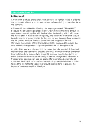 56
2.0 Passive Fire Protection
2.1 Fireman Lift
A fireman lift is a type of elevator which enables fire fighters to use in order to
rescue people who may be trapped on upper floors during an event of fire in
the complex.
A fireman lift should be identified by placing a sign stated ‘FIREMAN LIFT’
because the obfuscating signage in any way will make this more difficult for
people who are not familiar with the layout of the building which will cause
the misuse of lift in the case of emergency. The size of the fireman lift should
be enlarged to ensure more fire fighters can be sent to upper floor to control
the fire spread the save the occupants who are trapped in the fire.
Moreover, the velocity of the lift should be slightly increased to reduce the
time taken for fire fighters to stop the spread of fire on the upper floor.
As with all fire safety equipment, it is important to make sure installation and
maintenance are carried out properly and thus, the maintenance of fireman
life should be done frequently to prevent it from not functioning during an
event of fire which will cause the delay in time for fire fighter to save lives. A
fire resistance coating can also be applied for internal and external wall
surface of the lift which can form a barrier to stop the spread of fire in order
to send the fire fighter to upper floor should also be done to prevent the
ingress of smoke around the lift edges.
 