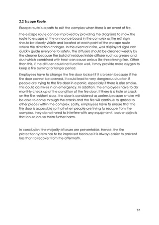 57
2.2 Escape Route
Escape route is a path to exit the complex when there is an event of fire.
The escape route can be improved by providing the diagrams to show the
route to escape at the announce board in the complex as fire exit signs
should be clearly visible and located at each point of the escape route
where the direction changes. In the event of a fire, well displayed signs can
quickly guide everyone to safety. The diffusers should be cleaned weekly by
the cleaner because the build of residues inside diffuser such as grease and
dust which combined with heat can cause serious life-threatening fires. Other
than this, if the diffuser could not function well, it may provide more oxygen to
keep a fire burning for longer period.
Employees have to change the fire door lockset if it is broken because if the
fire door cannot be opened, it could lead to very dangerous situation if
people are trying to the fire door in a panic, especially if there is also smoke.
This could cost lives in an emergency. In addition, the employees have to do
monthly check up of the condition of the fire door. If there is a hole or crack
on the fire resistant door, the door is considered as useless because smoke will
be able to come through the cracks and the fire will continue to spread to
other places within the complex. Lastly, employees have to ensure that the
fire door is accessible so that when people are trying to escape from the
complex, they do not need to interfere with any equipment, tools or objects
that could cause them further harm.
In conclusion, the majority of losses are preventable. Hence, the fire
protection system has to be improved because it is always easier to prevent
loss than to recover from the aftermath.
 