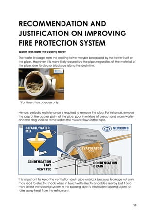 58
*For illustration purpose only
RECOMMENDATION AND
JUSTIFICATION ON IMPROVING
FIRE PROTECTION SYSTEM
Water leak from the cooling tower
The water leakage from the cooling tower maybe be caused by the tower itself or
the pipes. However, it is more likely caused by the pipes regardless of the material of
the pipes due to clog or blockage along the drain line.
Hence, periodic maintenance is required to remove the clog. For instance, remove
the cap of the access point of the pipe, pour in mixture of bleach and warm water
and the clog shall be removed as the mixture flows in the pipe.
It is important to keep the ventilation drain pipe unblock because leakage not only
may lead to electric shock when in touch with electrical cables nearby but it also
may affect the cooling system in the building due to insufficient cooling agent to
take away heat from the refrigerant.
 