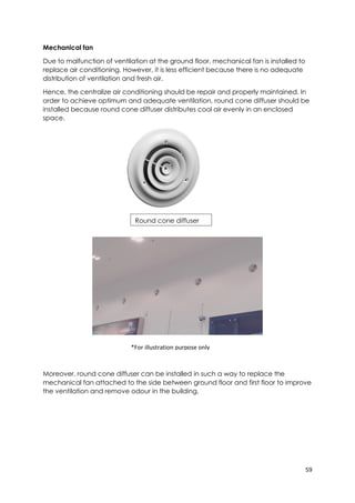 59
*For illustration purpose only
Mechanical fan
Due to malfunction of ventilation at the ground floor, mechanical fan is installed to
replace air conditioning. However, it is less efficient because there is no adequate
distribution of ventilation and fresh air.
Hence, the centralize air conditioning should be repair and properly maintained. In
order to achieve optimum and adequate ventilation, round cone diffuser should be
installed because round cone diffuser distributes cool air evenly in an enclosed
space.
Moreover, round cone diffuser can be installed in such a way to replace the
mechanical fan attached to the side between ground floor and first floor to improve
the ventilation and remove odour in the building.
Round cone diffuser
 