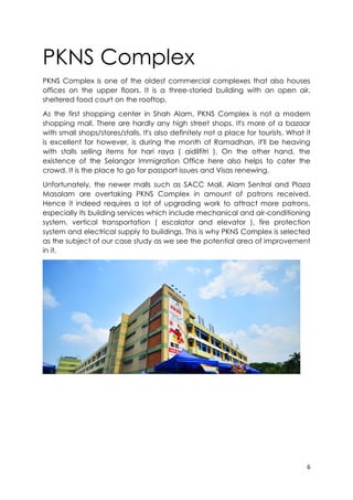 6
PKNS Complex
PKNS Complex is one of the oldest commercial complexes that also houses
offices on the upper floors. It is a three-storied building with an open air,
sheltered food court on the rooftop.
As the first shopping center in Shah Alam, PKNS Complex is not a modern
shopping mall. There are hardly any high street shops. It's more of a bazaar
with small shops/stores/stalls. It's also definitely not a place for tourists. What it
is excellent for however, is during the month of Ramadhan, it'll be heaving
with stalls selling items for hari raya ( aidilfitri ). On the other hand, the
existence of the Selangor Immigration Office here also helps to cater the
crowd. It is the place to go for passport issues and Visas renewing.
Unfortunately, the newer malls such as SACC Mall, Alam Sentral and Plaza
Masalam are overtaking PKNS Complex in amount of patrons received.
Hence it indeed requires a lot of upgrading work to attract more patrons,
especially its building services which include mechanical and air-conditioning
system, vertical transportation ( escalator and elevator ), fire protection
system and electrical supply to buildings. This is why PKNS Complex is selected
as the subject of our case study as we see the potential area of improvement
in it.
 