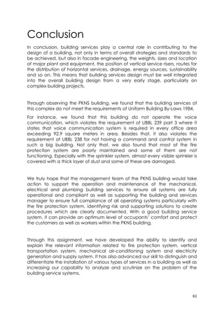61
Conclusion
In conclusion, building services play a central role in contributing to the
design of a building, not only in terms of overall strategies and standards to
be achieved, but also in facade engineering, the weights, sizes and location
of major plant and equipment, the position of vertical service risers, routes for
the distribution of horizontal services, drainage, energy sources, sustainability
and so on. This means that building services design must be well integrated
into the overall building design from a very early stage, particularly on
complex building projects.
Through observing the PKNS building, we found that the building services of
this complex do not meet the requirements of Uniform Building By-Laws 1984.
For instance, we found that this building do not operate the voice
communication, which violates the requirement of UBBL 239 part 3 where it
states that voice communication system is required in every office area
exceeding 92.9 square meters in area. Besides that, it also violates the
requirement of UBBL 238 for not having a command and control system in
such a big building. Not only that, we also found that most of the fire
protection system are poorly maintained and some of them are not
functioning. Especially with the sprinkler system, almost every visible sprinkler is
covered with a thick layer of dust and some of these are damaged.
We truly hope that the management team of the PKNS building would take
action to support the operation and maintenance of the mechanical,
electrical and plumbing building services to ensure all systems are fully
operational and compliant as well as supporting the building and services
manager to ensure full compliance of all operating systems particularly with
the fire protection system, identifying risk and supporting solutions to create
procedures which are clearly documented. With a good building service
system, it can provide an optimum level of occupants’ comfort and protect
the customers as well as workers within the PKNS building.
Through this assignment, we have developed the ability to identify and
explain the relevant information related to fire protection system, vertical
transportation system, mechanical air-conditioning system and electricity
generation and supply system. It has also advanced our skill to distinguish and
differentiate the installation of various types of services in a building as well as
increasing our capability to analyze and scrutinize on the problem of the
building service systems.
 