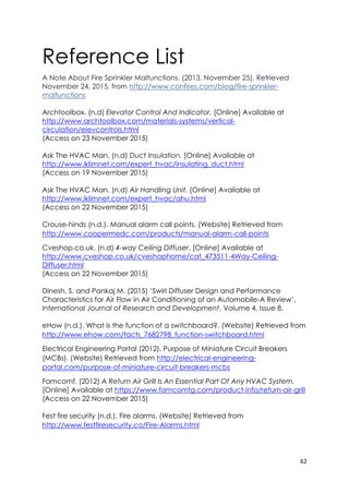 62
Reference List
A Note About Fire Sprinkler Malfunctions. (2013, November 25). Retrieved
November 24, 2015, from http://www.confires.com/blog/fire-sprinkler-
malfunctions
Archtoolbox. (n.d) Elevator Control And Indicator. [Online] Available at
http://www.archtoolbox.com/materials-systems/vertical-
circulation/elevcontrols.html
(Access on 23 November 2015)
Ask The HVAC Man. (n.d) Duct Insulation. [Online] Available at
http://www.iklimnet.com/expert_hvac/insulating_duct.html
(Access on 19 November 2015)
Ask The HVAC Man. (n.d) Air Handling Unit. [Online] Available at
http://www.iklimnet.com/expert_hvac/ahu.html
(Access on 22 November 2015)
Crouse-hinds (n.d.). Manual alarm call points. (Website) Retrieved from
http://www.coopermedc.com/products/manual-alarm-call-points
Cveshop.co.uk. (n.d) 4-way Ceiling Diffuser. [Online] Available at
http://www.cveshop.co.uk/cveshophome/cat_473511-4Way-Ceiling-
Diffuser.html
(Access on 22 November 2015)
Dinesh, S. and Pankaj M. (2015) ‘Swirl Diffuser Design and Performance
Characteristics for Air Flow in Air Conditioning of an Automobile-A Review’,
International Journal of Research and Development, Volume 4, Issue 8.
eHow (n.d.). What is the function of a switchboard?. (Website) Retrieved from
http://www.ehow.com/facts_7682798_function-switchboard.html
Electrical Engineering Portal (2012). Purpose of Miniature Circuit Breakers
(MCBs). (Website) Retrieved from http://electrical-engineering-
portal.com/purpose-of-miniature-circuit-breakers-mcbs
Famcomf. (2012) A Return Air Grill Is An Essential Part Of Any HVAC System.
[Online] Available at https://www.famcomfg.com/product-info/return-air-grill
(Access on 22 November 2015)
Fest fire security (n.d.). Fire alarms. (Website) Retrieved from
http://www.festfiresecurity.co/Fire-Alarms.html
 