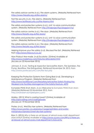 63
Fire safety advice centre (n.d.). Fire alarm systems. (Website) Retrieved from
https://www.firesafe.org.uk/fire-alarms/
Fest fire security (n.d.). Fire alarms. (Website) Retrieved from
http://www.festfiresecurity.co/Fire-Alarms.html
Fire safety and protection systems (n.d.). Unit 16 voice communication
system. (Website) Retrieved from http://finalprojectfyp.blogspot.my/
Fire safety advice centre (n.d.). Fire door. (Website) Retrieved from
http://www.firesafe.org.uk/fire-doors/
Fire safety and protection systems (n.d.). Unit 16 voice communication
system. (Website) Retrieved from http://finalprojectfyp.blogspot.my/
Fire safety advice centre (n.d.). Fire door. (Website) Retrieved from
http://www.firesafe.org.uk/fire-doors/
Helping improve your fire safety (n.d). Blocked Fire Exit. (Website) Retrieved
from http://www.firescout.co.uk/
How Product Are made. (n.d) Escalator. [Online] Available at
http://www.madehow.com/Volume-3/Escalator.html
(Access on 23 November 2015)
Johnson, E. (n.d.). Testing & Inspection ServicesFire Alarm, Fire Sprinklers, Fire
Pump, Backflow, Fire Extinguishers. Retrieved November 24, 2015, from
http://www.protecsecurity.com/fire-test.php
Keeping Fire Protection Systems from Going Bad (n.d). Developing a
Maintenance Program. (Website) Retrieved from
http://www.facilitiesnet.com/firesafety/article/Fire-Safety-Finding-the-
Weakest-Link-Facilities-Management-Fire-Safety-Feature--4270
Kompleks PKNS Shah Alam. (n.d.) Welcome to Kompleks PKNS Shah Alam
(Website).Retrieved 25 November 2015, from
http://shahalam.komplekspkns.com/
Marley. (2015) What is cooling tower? [Online] Available at
http://spxcooling.com/coolingtowers
(Access on 19 November 2015)
Protec (n.d.). Wet/Dry riser systems. (Website) Retrieved from
https://www.protec.co.uk/product-page/sprinklers-and-water-
mist/product/product/wet-dry-riser-systems/
Ravi, S. (2015) Why is there an air blower at almost every mall/ department
store entry? [Online] Available at https://www.quora.com/Why-is-there-an-
air-blower-at-almost-every-mall-department-store-entry
 