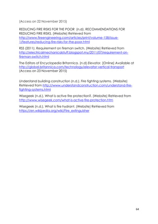 64
(Access on 22 November 2015)
REDUCING FIRE RISKS FOR THE POOR (n.d). RECOMMENDATIONS FOR
REDUCING FIRE RISKS. (Website) Retrieved from
http://www.fireengineering.com/articles/print/volume-158/issue-
1/features/reducing-fire-risks-for-the-poor.html
RSS (2011). Requirement on fireman switch. (Website) Retrieved from
http://electricalmechanicalstuff.blogspot.my/2011/07/requirement-on-
fireman-switch.html
The Editors of Encyclopedia Britannica. (n.d) Elevator. [Online] Available at
http://global.britannica.com/technology/elevator-vertical-transport
(Access on 23 November 2015)
Understand building construction (n.d.). Fire fighting systems. (Website)
Retrieved from http://www.understandconstruction.com/understand-fire-
fighting-systems.html
Wisegeek (n.d.). What is active fire protection?. (Website) Retrieved from
http://www.wisegeek.com/what-is-active-fire-protection.htm
Wisegeek (n.d.). What is fire hydrant. (Website) Retrieved from
https://en.wikipedia.org/wiki/Fire_extinguisher
 