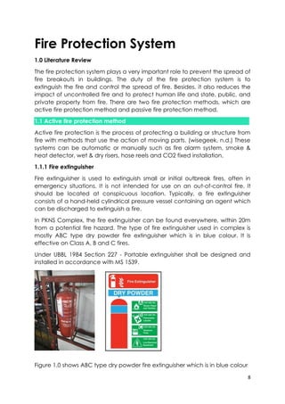 8
Fire Protection System
1.0 Literature Review
The fire protection system plays a very important role to prevent the spread of
fire breakouts in buildings. The duty of the fire protection system is to
extinguish the fire and control the spread of fire. Besides, it also reduces the
impact of uncontrolled fire and to protect human life and state, public, and
private property from fire. There are two fire protection methods, which are
active fire protection method and passive fire protection method.
1.1 Active fire protection method
Active fire protection is the process of protecting a building or structure from
fire with methods that use the action of moving parts. (wisegeek, n.d.) These
systems can be automatic or manually such as fire alarm system, smoke &
heat detector, wet & dry risers, hose reels and CO2 fixed installation.
1.1.1 Fire extinguisher
Fire extinguisher is used to extinguish small or initial outbreak fires, often in
emergency situations. It is not intended for use on an out-of-control fire. It
should be located at conspicuous location. Typically, a fire extinguisher
consists of a hand-held cylindrical pressure vessel containing an agent which
can be discharged to extinguish a fire.
In PKNS Complex, the fire extinguisher can be found everywhere, within 20m
from a potential fire hazard. The type of fire extinguisher used in complex is
mostly ABC type dry powder fire extinguisher which is in blue colour. It is
effective on Class A, B and C fires.
Under UBBL 1984 Section 227 - Portable extinguisher shall be designed and
installed in accordance with MS 1539.
Figure 1.0 shows ABC type dry powder fire extinguisher which is in blue colour
 
