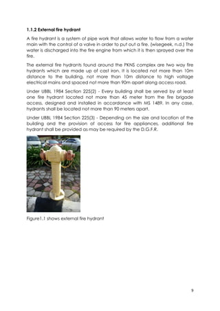 9
1.1.2 External fire hydrant
A fire hydrant is a system of pipe work that allows water to flow from a water
main with the control of a valve in order to put out a fire. (wisegeek, n.d.) The
water is discharged into the fire engine from which it is then sprayed over the
fire.
The external fire hydrants found around the PKNS complex are two way fire
hydrants which are made up of cast iron. It is located not more than 10m
distance to the building, not more than 10m distance to high voltage
electrical mains and spaced not more than 90m apart along access road.
Under UBBL 1984 Section 225(2) - Every building shall be served by at least
one fire hydrant located not more than 45 meter from the fire brigade
access, designed and installed in accordance with MS 1489. In any case,
hydrants shall be located not more than 90 meters apart.
Under UBBL 1984 Section 225(3) - Depending on the size and location of the
building and the provision of access for fire appliances, additional fire
hydrant shall be provided as may be required by the D.G.F.R.
Figure1.1 shows external fire hydrant
 