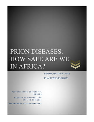 PRION DISEASES:
HOW SAFE ARE WE
IN AFRICA?
P L A T E A U S T A T E U N I V E R S I T Y ,
B O K K O S
F A C U L T Y O F N A T U R A L A N D
A P P L I E D S C I E N C E S
D E P A R T M E N T O F B I O C H E M I S T R Y
BENSON, MATTHEW LASSA
PLASU/2013/FNS/0025
 