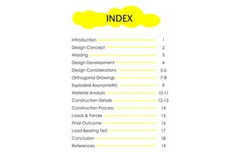 Introduction
Design Concept
Massing
Design Development
Design Considerations
Orthogonal Drawings
Exploded AxonometricExploded Axonometric
Material Analysis
Construction Details
Construction Process
Loads & Forces
Final Outcome
Load Bearing Test
ConclusionConclusion
References
1
2
3
4
5-6
7-8
9
10-11
12-13
14
15
16
17
18
19
INDEX
 