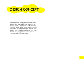 DESIGN CONCEPT
2
In relation with the ever-increasing urban
population in Malaysia, the design of our
temporary bus shelter is made to blend in
with the urban areas of our country, where
urbanites nowadays prioritize stability and
practicality in their buildings and structures.
Hence, our design tends to focus more on
construction and user needs.construction and user needs.
 