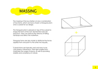 +
MASSING
3
The massing of the bus shelter is to be a combination
of two forms, which we have chosen a triangular prism
and a cuboid for our design.
The triangular prism is placed on top of the cuboid to
shape the form of the roof. Slanted flat roofs are
practical – they can reduce the velocity of falling
raindrops and direct the waterflow.
Triangular forms are also made to distribute the forcesTriangular forms are also made to distribute the forces
applied from one point to the other two equally.
Cuboid forms are typically used and easy to be
calculated in dimensions. Their right-angled form
maximizes the usage of space, as well as providing
stability and consistency in nature.
 
