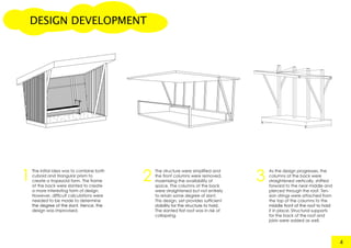 DESIGN DEVELOPMENT
The initial idea was to combine both
cuboid and triangular prism to
create a trapezoid form. The frame
at the back were slanted to create
a more interesting form of design.
However, difficult calculations were
needed to be made to determine
the degree of the slant. Hence, thethe degree of the slant. Hence, the
design was improvised.
4
The structure were simplified and
the front columns were removed,
maximizing the availability of
space. The columns at the back
were straightened but not entirely
to retain some degree of slant.
This design, yet provides sufficient
stability for the structure to hold.stability for the structure to hold.
The slanted flat roof was in risk of
collapsing.
As the design progresses, the
columns at the back were
straightened vertically, shifted
forward to the near middle and
pierced through the roof. Ten-
sion strings were attached from
the top of the columns to the
middle front of the roof to holdmiddle front of the roof to hold
it in place. Structural supports
for the back of the roof and
joists were added as well.
1 2 3
 