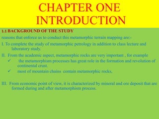 CHAPTER ONE
INTRODUCTION
1.1 BACKGROUND OF THE STUDY
reasons that enforce us to conduct this metamorphic terrain mapping are:-
I. To complete the study of metamorphic petrology in addition to class lecture and
laboratory study.
II. From the academic aspect, metamorphic rocks are very important , for example
 the metamorphism processes has great role in the formation and revolution of
continental crust.
 most of mountain chains contain metamorphic rocks,
III. From economic point of view, it is characterized by mineral and ore deposit that are
formed during and after metamorphism process.
 