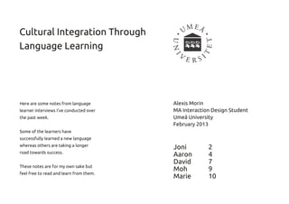 Cultural Integration Through
Language Learning



Here are some notes from language        Alexis Morin
learner interviews I've conducted over   MA Interaction Design Student
the past week.                           Umeå University
                                         February 201 3
Some of the learners have
successfully learned a new language
whereas others are taking a longer       Joni         2
road towards success.                    Aaron        4
These notes are for my own sake but
                                         David        7
feel free to read and learn from them.
                                         Moh          9
                                         Marie        10
 