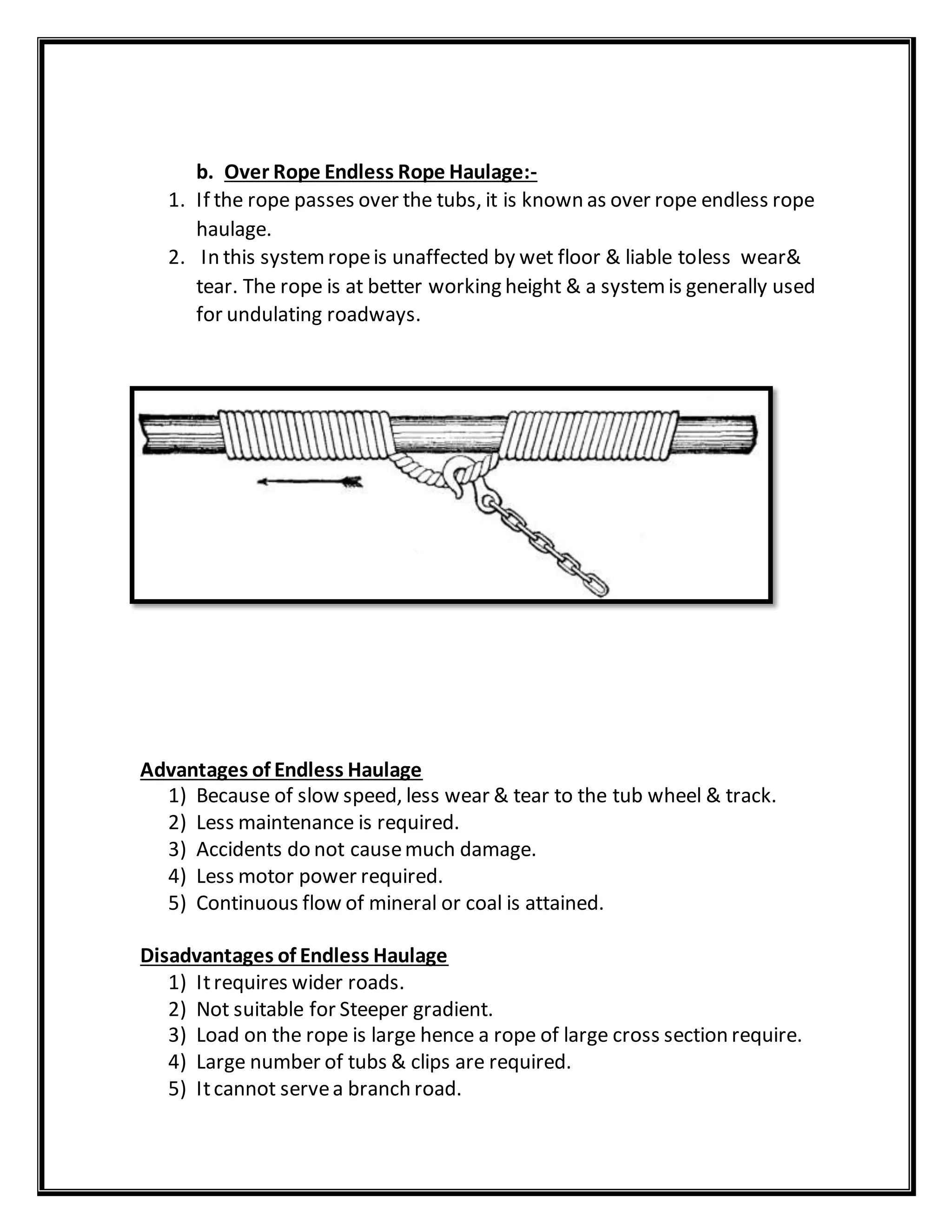 b. Over Rope Endless Rope Haulage:-
1. If the rope passes over the tubs, it is known as over rope endless rope
haulage.
2. In this systemropeis unaffected by wet floor & liable toless wear&
tear. The rope is at better working height & a systemis generally used
for undulating roadways.
Advantages of Endless Haulage
1) Because of slow speed, less wear & tear to the tub wheel & track.
2) Less maintenance is required.
3) Accidents do not causemuch damage.
4) Less motor power required.
5) Continuous flow of mineral or coal is attained.
Disadvantages of Endless Haulage
1) Itrequires wider roads.
2) Not suitable for Steeper gradient.
3) Load on the rope is large hence a rope of large cross section require.
4) Large number of tubs & clips are required.
5) Itcannot servea branch road.
 