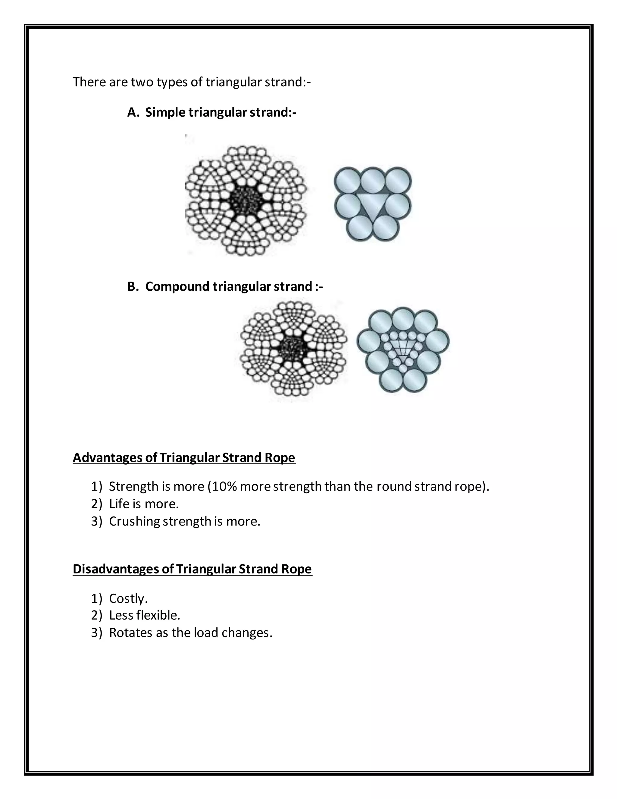 There are two types of triangular strand:-
A. Simple triangular strand:-
B. Compound triangular strand:-
Advantages of Triangular Strand Rope
1) Strength is more (10% morestrength than the round strand rope).
2) Life is more.
3) Crushing strength is more.
Disadvantages of Triangular Strand Rope
1) Costly.
2) Less flexible.
3) Rotates as the load changes.
 