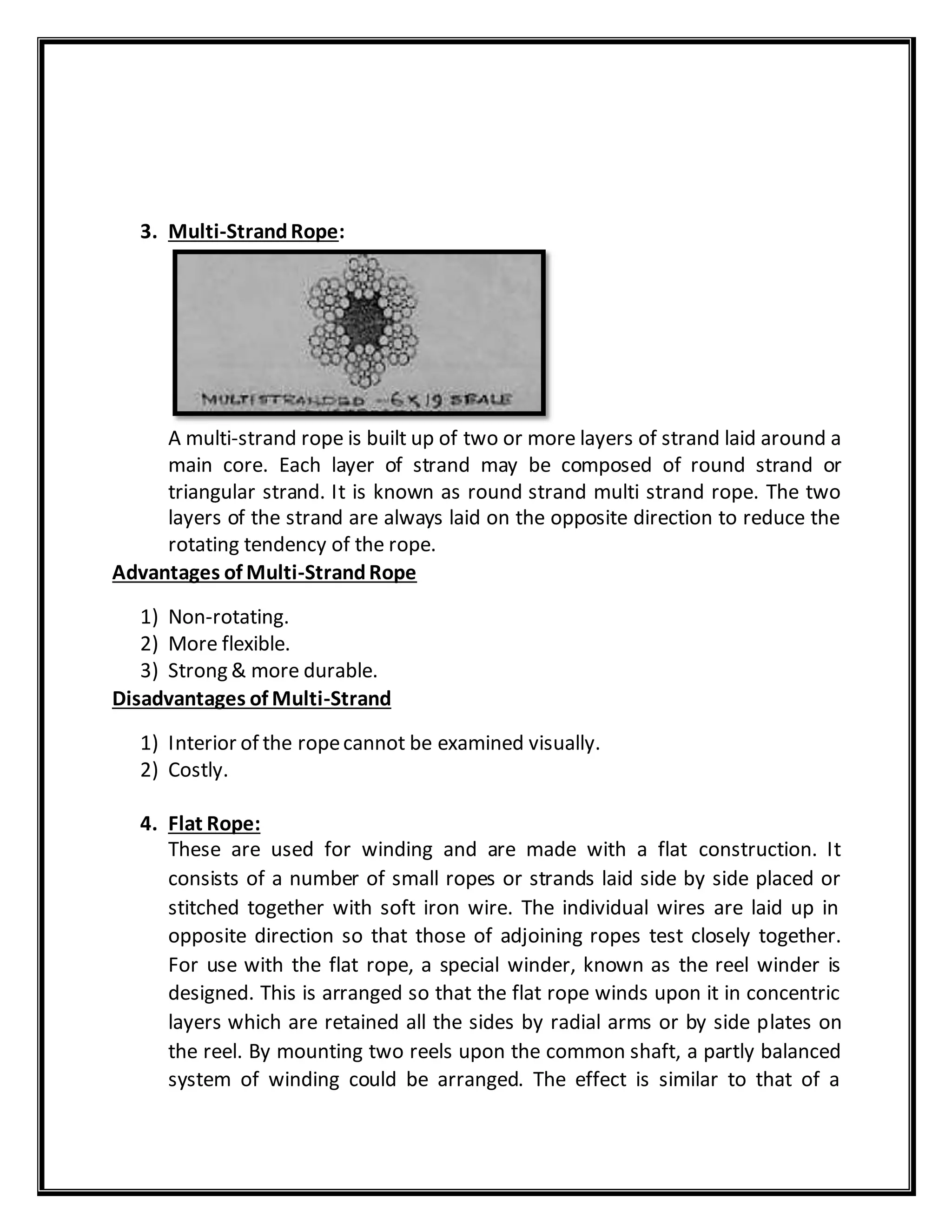 3. Multi-StrandRope:
A multi-strand rope is built up of two or more layers of strand laid around a
main core. Each layer of strand may be composed of round strand or
triangular strand. It is known as round strand multi strand rope. The two
layers of the strand are always laid on the opposite direction to reduce the
rotating tendency of the rope.
Advantages of Multi-StrandRope
1) Non-rotating.
2) More flexible.
3) Strong & more durable.
Disadvantages of Multi-Strand
1) Interior of the ropecannot be examined visually.
2) Costly.
4. Flat Rope:
These are used for winding and are made with a flat construction. It
consists of a number of small ropes or strands laid side by side placed or
stitched together with soft iron wire. The individual wires are laid up in
opposite direction so that those of adjoining ropes test closely together.
For use with the flat rope, a special winder, known as the reel winder is
designed. This is arranged so that the flat rope winds upon it in concentric
layers which are retained all the sides by radial arms or by side plates on
the reel. By mounting two reels upon the common shaft, a partly balanced
system of winding could be arranged. The effect is similar to that of a
 