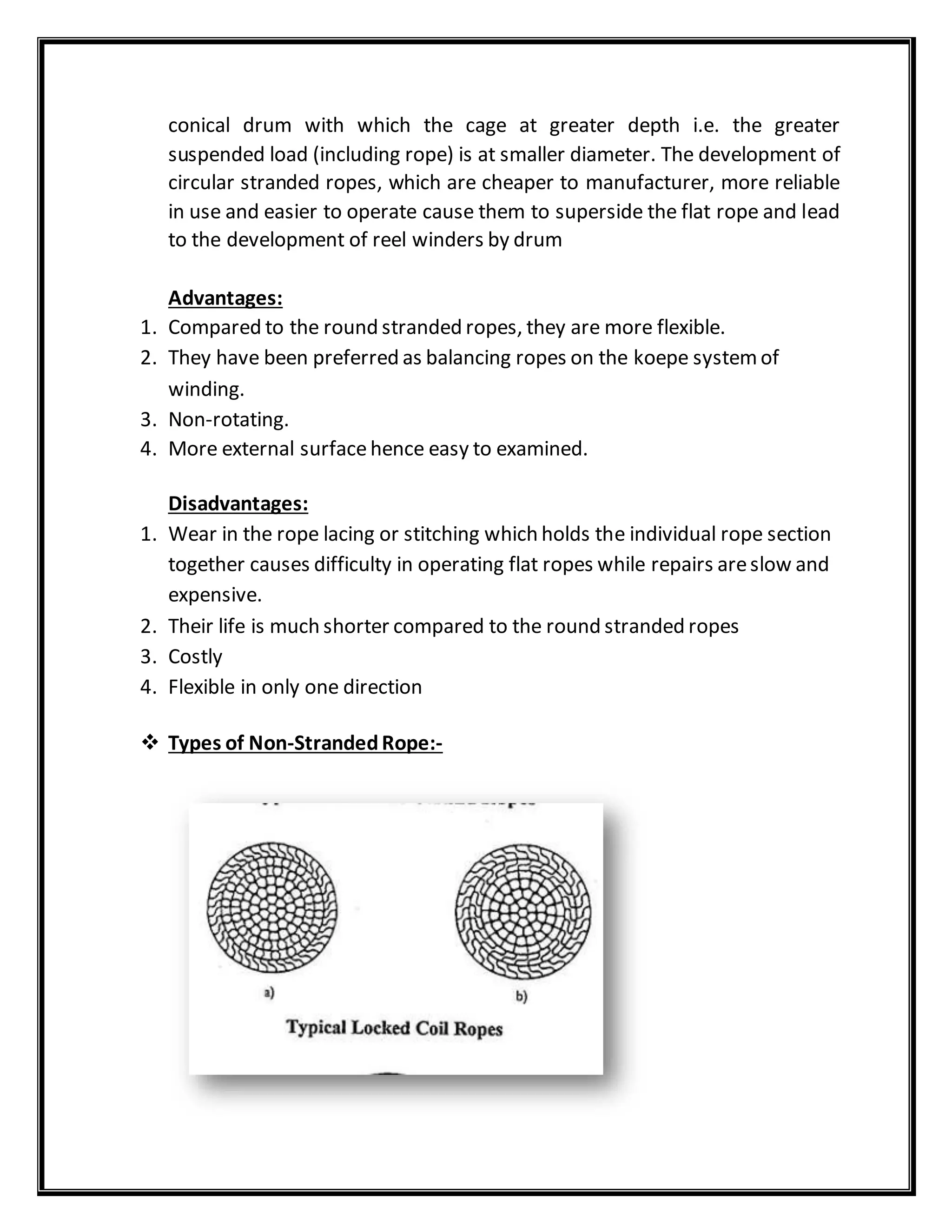 conical drum with which the cage at greater depth i.e. the greater
suspended load (including rope) is at smaller diameter. The development of
circular stranded ropes, which are cheaper to manufacturer, more reliable
in use and easier to operate cause them to superside the flat rope and lead
to the development of reel winders by drum
Advantages:
1. Compared to the round stranded ropes, they are more flexible.
2. They have been preferred as balancing ropes on the koepe systemof
winding.
3. Non-rotating.
4. More external surfacehence easy to examined.
Disadvantages:
1. Wear in the rope lacing or stitching which holds the individual rope section
together causes difficulty in operating flat ropes while repairs areslow and
expensive.
2. Their life is much shorter compared to the round stranded ropes
3. Costly
4. Flexible in only one direction
 Types of Non-StrandedRope:-
 