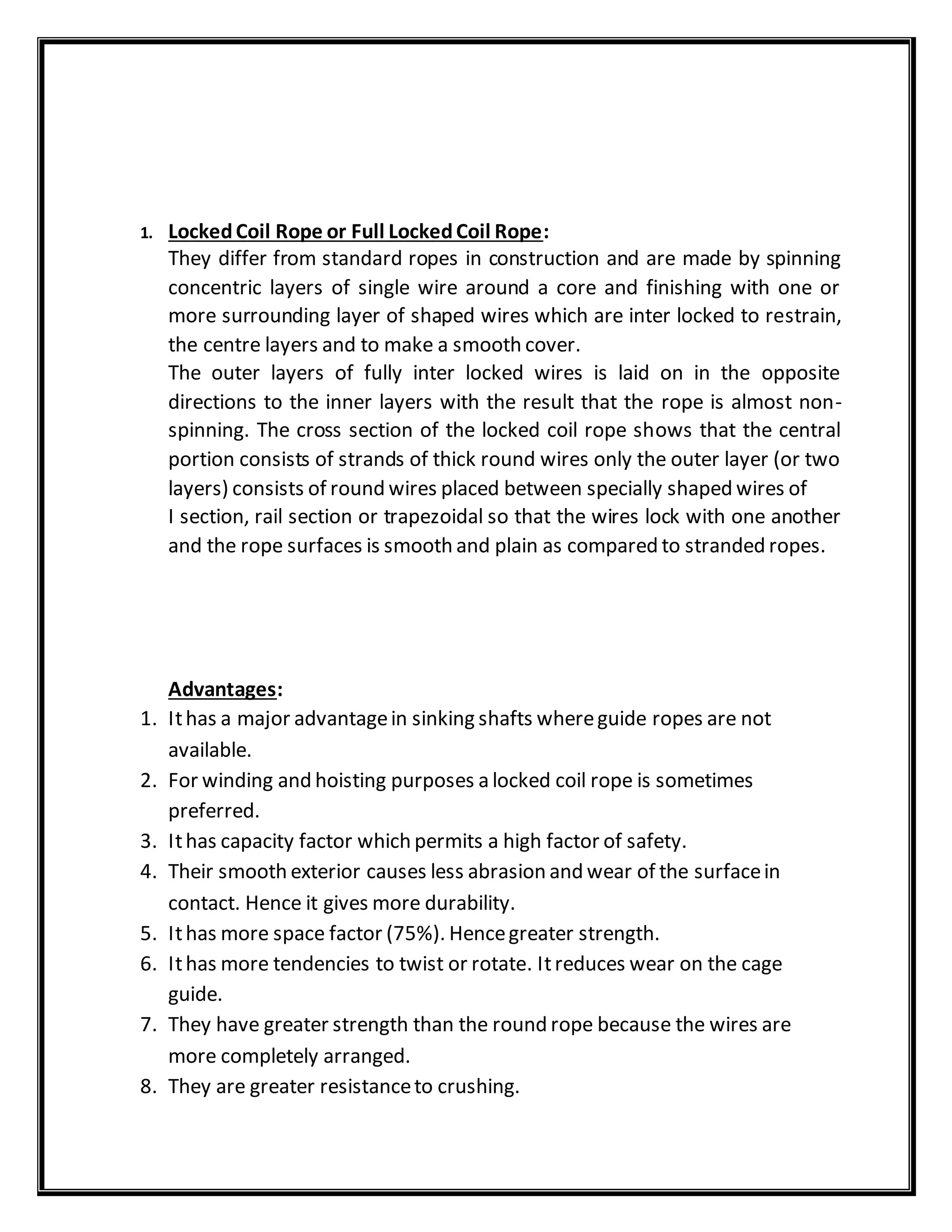 1. LockedCoil Rope or Full LockedCoil Rope:
They differ from standard ropes in construction and are made by spinning
concentric layers of single wire around a core and finishing with one or
more surrounding layer of shaped wires which are inter locked to restrain,
the centre layers and to make a smooth cover.
The outer layers of fully inter locked wires is laid on in the opposite
directions to the inner layers with the result that the rope is almost non-
spinning. The cross section of the locked coil rope shows that the central
portion consists of strands of thick round wires only the outer layer (or two
layers) consists of round wires placed between specially shaped wires of
I section, rail section or trapezoidal so that the wires lock with one another
and the rope surfaces is smooth and plain as compared to stranded ropes.
Advantages:
1. Ithas a major advantagein sinking shafts whereguide ropes are not
available.
2. For winding and hoisting purposes a locked coil rope is sometimes
preferred.
3. Ithas capacity factor which permits a high factor of safety.
4. Their smooth exterior causes less abrasion and wear of the surfacein
contact. Hence it gives more durability.
5. Ithas more space factor (75%). Hencegreater strength.
6. Ithas more tendencies to twist or rotate. Itreduces wear on the cage
guide.
7. They have greater strength than the round rope because the wires are
more completely arranged.
8. They are greater resistanceto crushing.
 