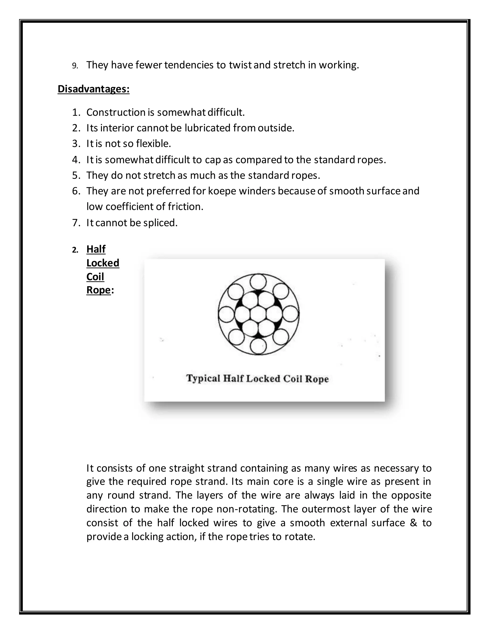 9. They have fewer tendencies to twistand stretch in working.
Disadvantages:
1. Construction is somewhatdifficult.
2. Its interior cannotbe lubricated fromoutside.
3. Itis not so flexible.
4. Itis somewhatdifficult to cap as compared to the standard ropes.
5. They do not stretch as much as the standard ropes.
6. They are not preferred for koepe winders becauseof smooth surfaceand
low coefficient of friction.
7. Itcannot be spliced.
2. Half
Locked
Coil
Rope:
It consists of one straight strand containing as many wires as necessary to
give the required rope strand. Its main core is a single wire as present in
any round strand. The layers of the wire are always laid in the opposite
direction to make the rope non-rotating. The outermost layer of the wire
consist of the half locked wires to give a smooth external surface & to
providea locking action, if the ropetries to rotate.
 