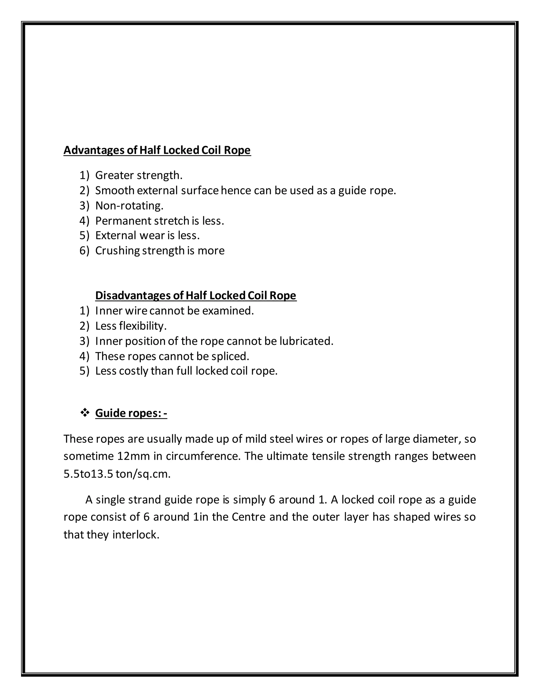 Advantages of Half LockedCoil Rope
1) Greater strength.
2) Smooth external surfacehence can be used as a guide rope.
3) Non-rotating.
4) Permanent stretch is less.
5) External wear is less.
6) Crushing strength is more
Disadvantages of Half LockedCoil Rope
1) Inner wirecannot be examined.
2) Less flexibility.
3) Inner position of the rope cannot be lubricated.
4) These ropes cannot be spliced.
5) Less costly than full locked coil rope.
 Guide ropes: -
These ropes are usually made up of mild steel wires or ropes of large diameter, so
sometime 12mm in circumference. The ultimate tensile strength ranges between
5.5to13.5 ton/sq.cm.
A single strand guide rope is simply 6 around 1. A locked coil rope as a guide
rope consist of 6 around 1in the Centre and the outer layer has shaped wires so
that they interlock.
 