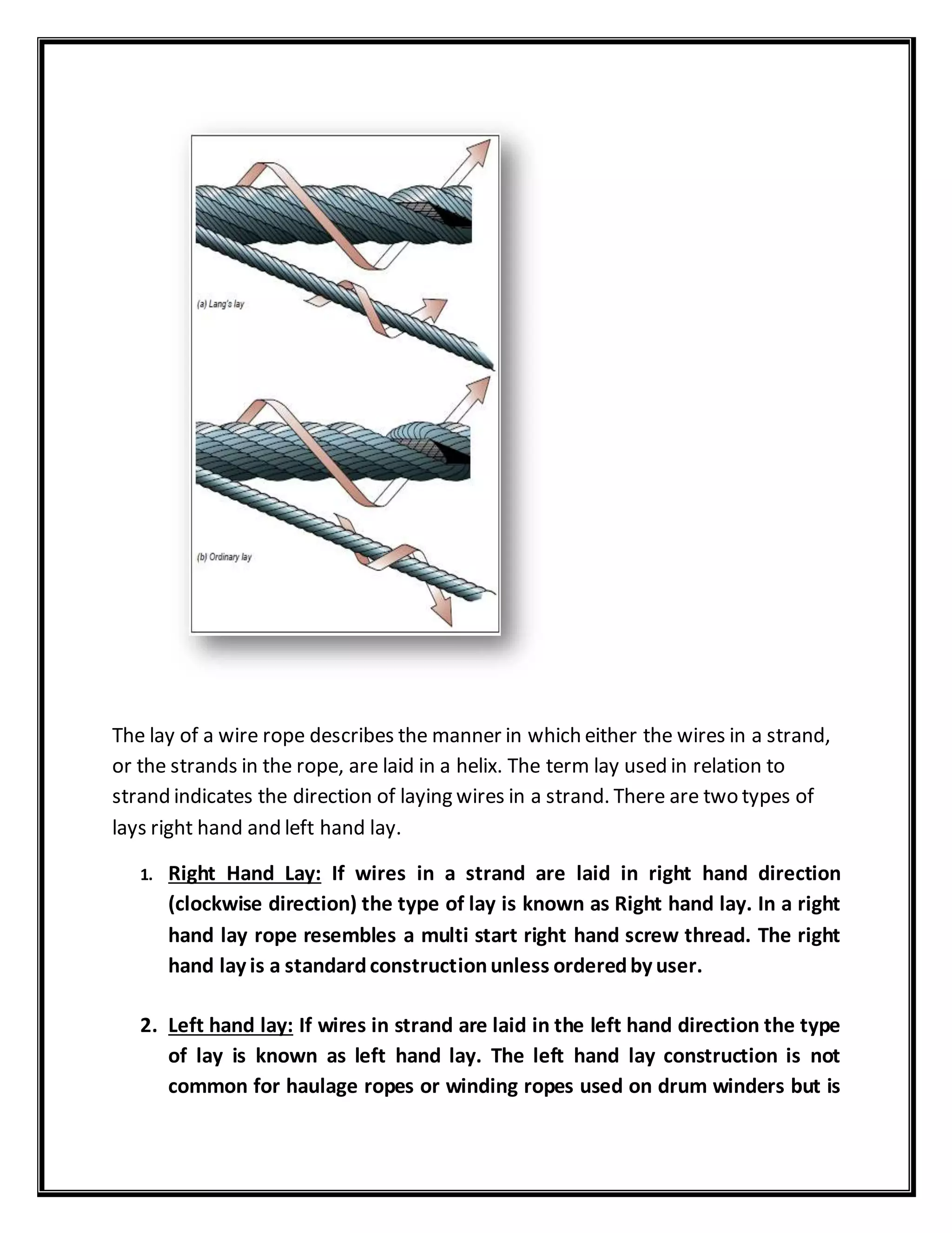 The lay of a wire rope describes the manner in which either the wires in a strand,
or the strands in the rope, are laid in a helix. The term lay used in relation to
strand indicates the direction of laying wires in a strand. There are two types of
lays right hand and left hand lay.
1. Right Hand Lay: If wires in a strand are laid in right hand direction
(clockwise direction) the type of lay is known as Right hand lay. In a right
hand lay rope resembles a multi start right hand screw thread. The right
hand lay is a standardconstructionunless orderedby user.
2. Left hand lay: If wires in strand are laid in the left hand direction the type
of lay is known as left hand lay. The left hand lay construction is not
common for haulage ropes or winding ropes used on drum winders but is
 