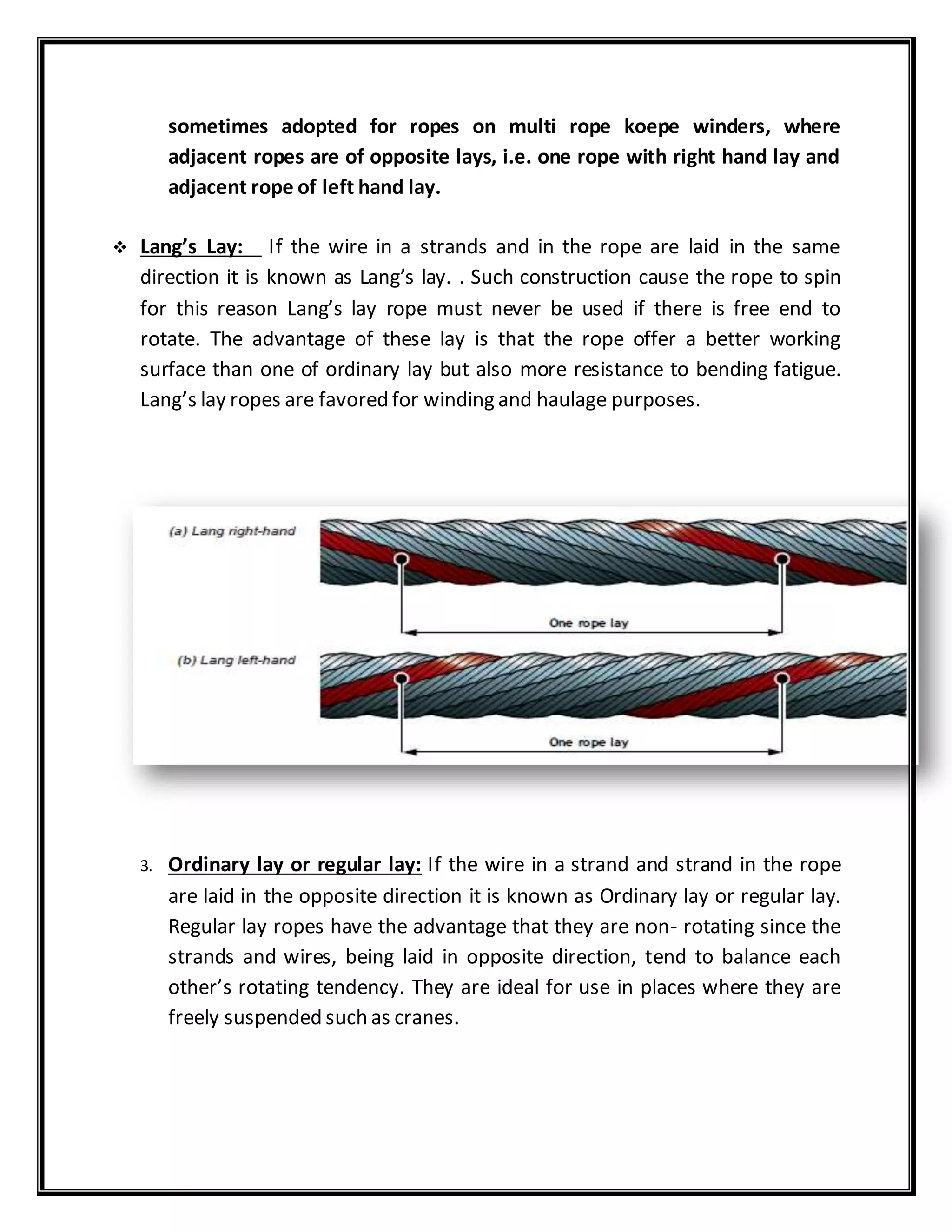 sometimes adopted for ropes on multi rope koepe winders, where
adjacent ropes are of opposite lays, i.e. one rope with right hand lay and
adjacent rope of left hand lay.
 Lang’s Lay: If the wire in a strands and in the rope are laid in the same
direction it is known as Lang’s lay. . Such construction cause the rope to spin
for this reason Lang’s lay rope must never be used if there is free end to
rotate. The advantage of these lay is that the rope offer a better working
surface than one of ordinary lay but also more resistance to bending fatigue.
Lang’s lay ropes are favored for winding and haulage purposes.
3. Ordinary lay or regular lay: If the wire in a strand and strand in the rope
are laid in the opposite direction it is known as Ordinary lay or regular lay.
Regular lay ropes have the advantage that they are non- rotating since the
strands and wires, being laid in opposite direction, tend to balance each
other’s rotating tendency. They are ideal for use in places where they are
freely suspended such as cranes.
 