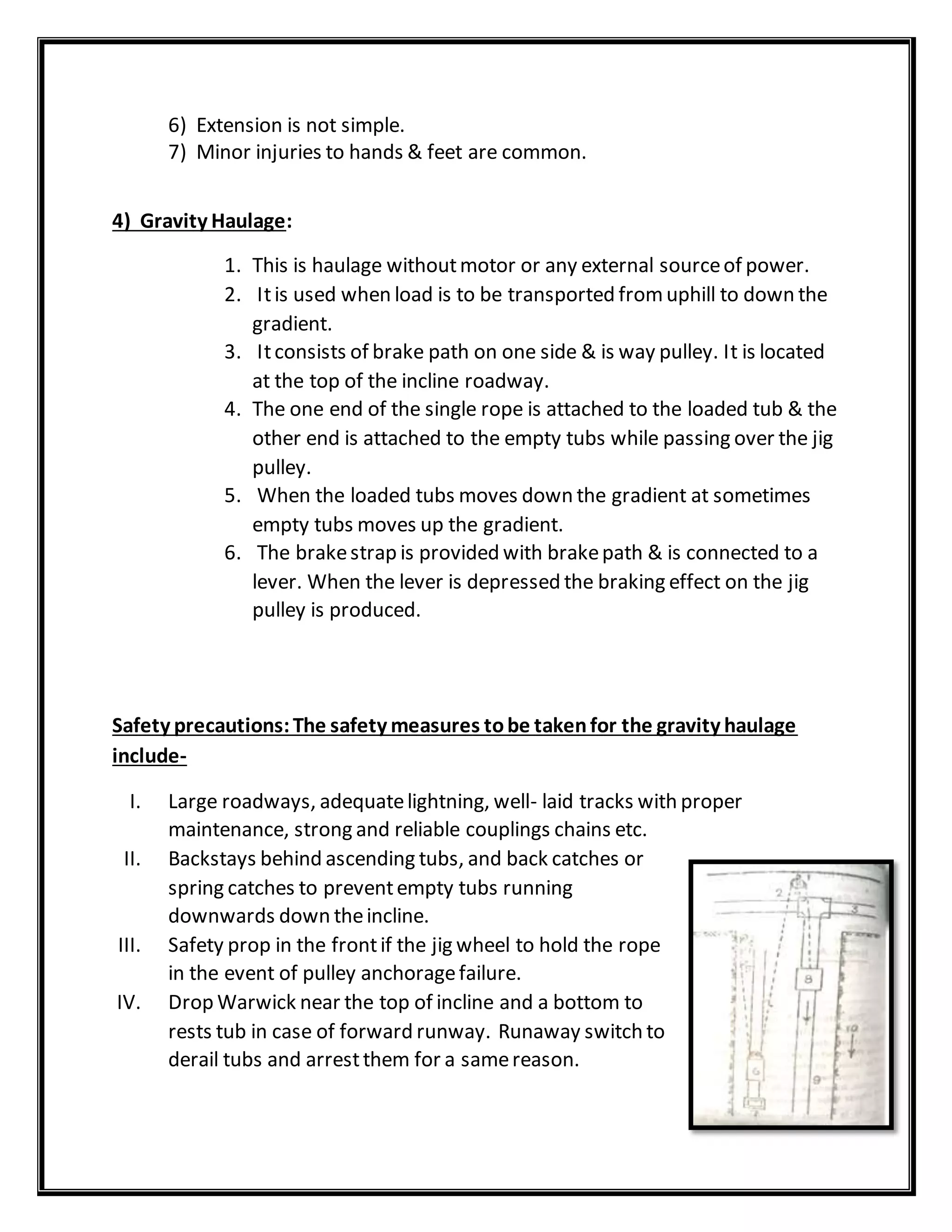 6) Extension is not simple.
7) Minor injuries to hands & feet are common.
4) Gravity Haulage:
1. This is haulage withoutmotor or any external sourceof power.
2. Itis used when load is to be transported fromuphill to down the
gradient.
3. Itconsists of brake path on one side & is way pulley. It is located
at the top of the incline roadway.
4. The one end of the single rope is attached to the loaded tub & the
other end is attached to the empty tubs while passing over the jig
pulley.
5. When the loaded tubs moves down the gradient at sometimes
empty tubs moves up the gradient.
6. The brakestrap is provided with brakepath & is connected to a
lever. When the lever is depressed the braking effect on the jig
pulley is produced.
Safety precautions:The safety measures tobe takenfor the gravity haulage
include-
I. Large roadways, adequatelightning, well- laid tracks with proper
maintenance, strong and reliable couplings chains etc.
II. Backstays behind ascending tubs, and back catches or
spring catches to preventempty tubs running
downwards down theincline.
III. Safety prop in the frontif the jig wheel to hold the rope
in the event of pulley anchoragefailure.
IV. Drop Warwick near the top of incline and a bottom to
rests tub in case of forward runway. Runaway switch to
derail tubs and arrestthem for a samereason.
 