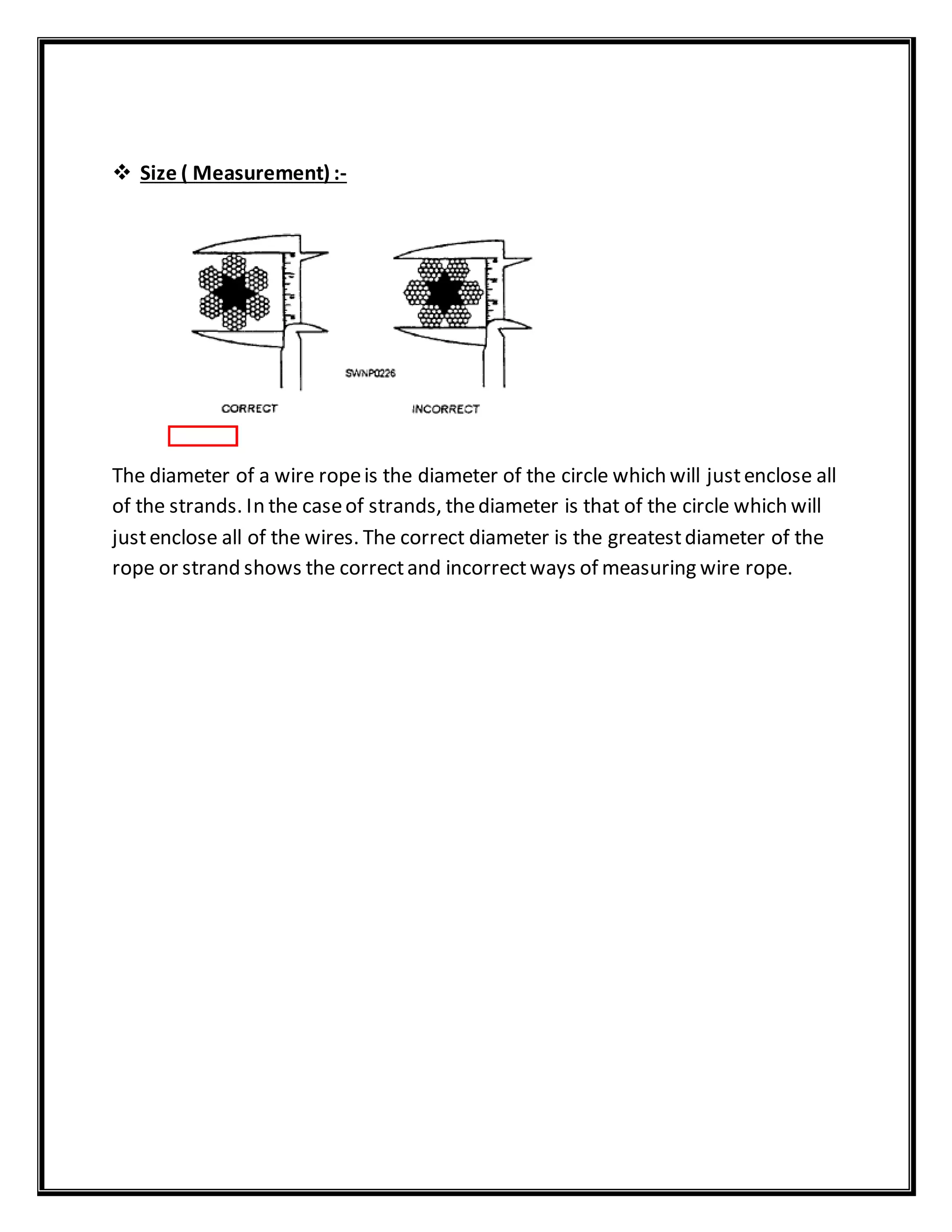  Size ( Measurement) :-
The diameter of a wire ropeis the diameter of the circle which will justenclose all
of the strands. In the caseof strands, thediameter is that of the circle which will
justenclose all of the wires. The correct diameter is the greatestdiameter of the
rope or strand shows the correctand incorrectways of measuring wire rope.
 