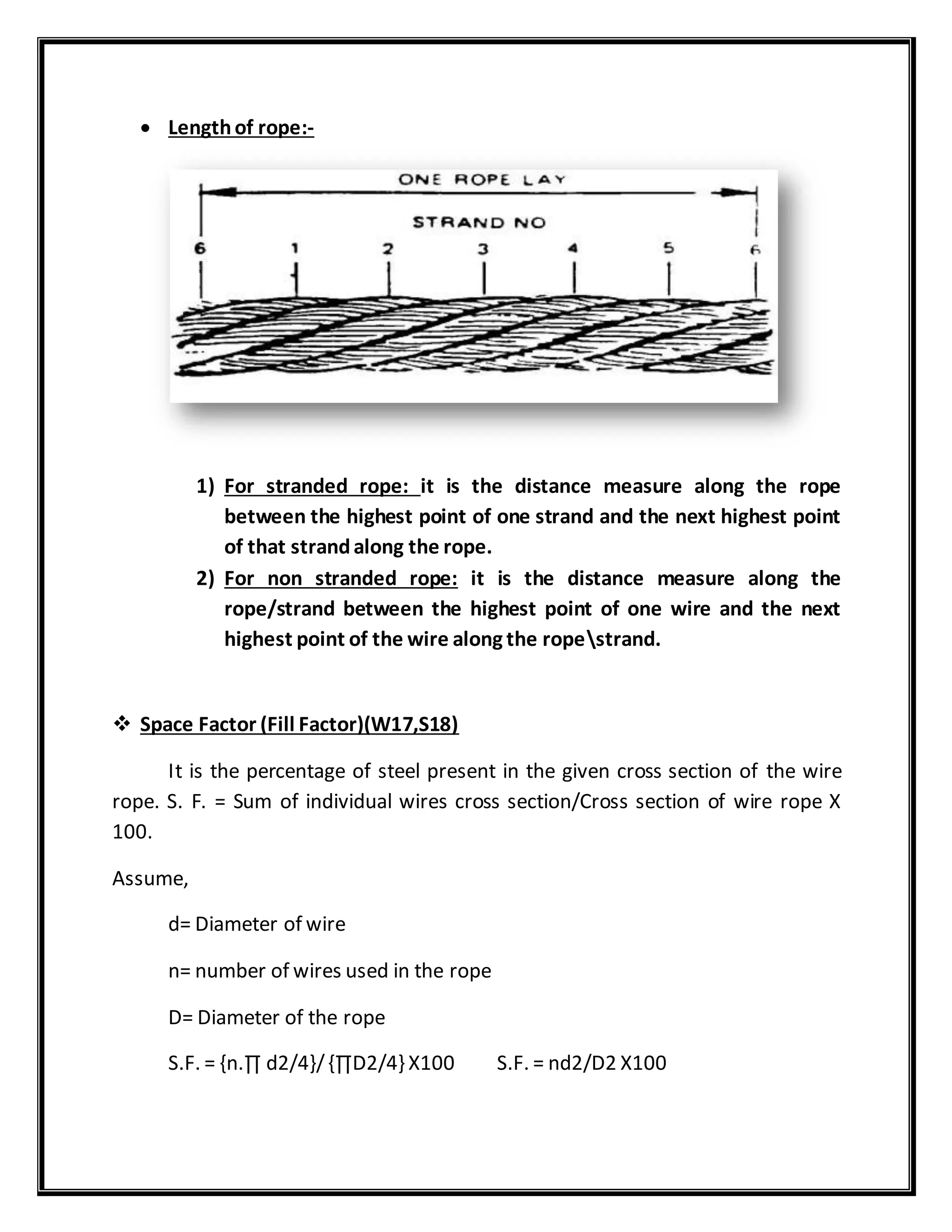  Lengthof rope:-
1) For stranded rope: it is the distance measure along the rope
between the highest point of one strand and the next highest point
of that strandalong the rope.
2) For non stranded rope: it is the distance measure along the
rope/strand between the highest point of one wire and the next
highest point of the wire along the ropestrand.
 Space Factor (Fill Factor)(W17,S18)
It is the percentage of steel present in the given cross section of the wire
rope. S. F. = Sum of individual wires cross section/Cross section of wire rope X
100.
Assume,
d= Diameter of wire
n= number of wires used in the rope
D= Diameter of the rope
S.F. = {n.∏ d2/4}/{∏D2/4} X100 S.F. = nd2/D2 X100
 