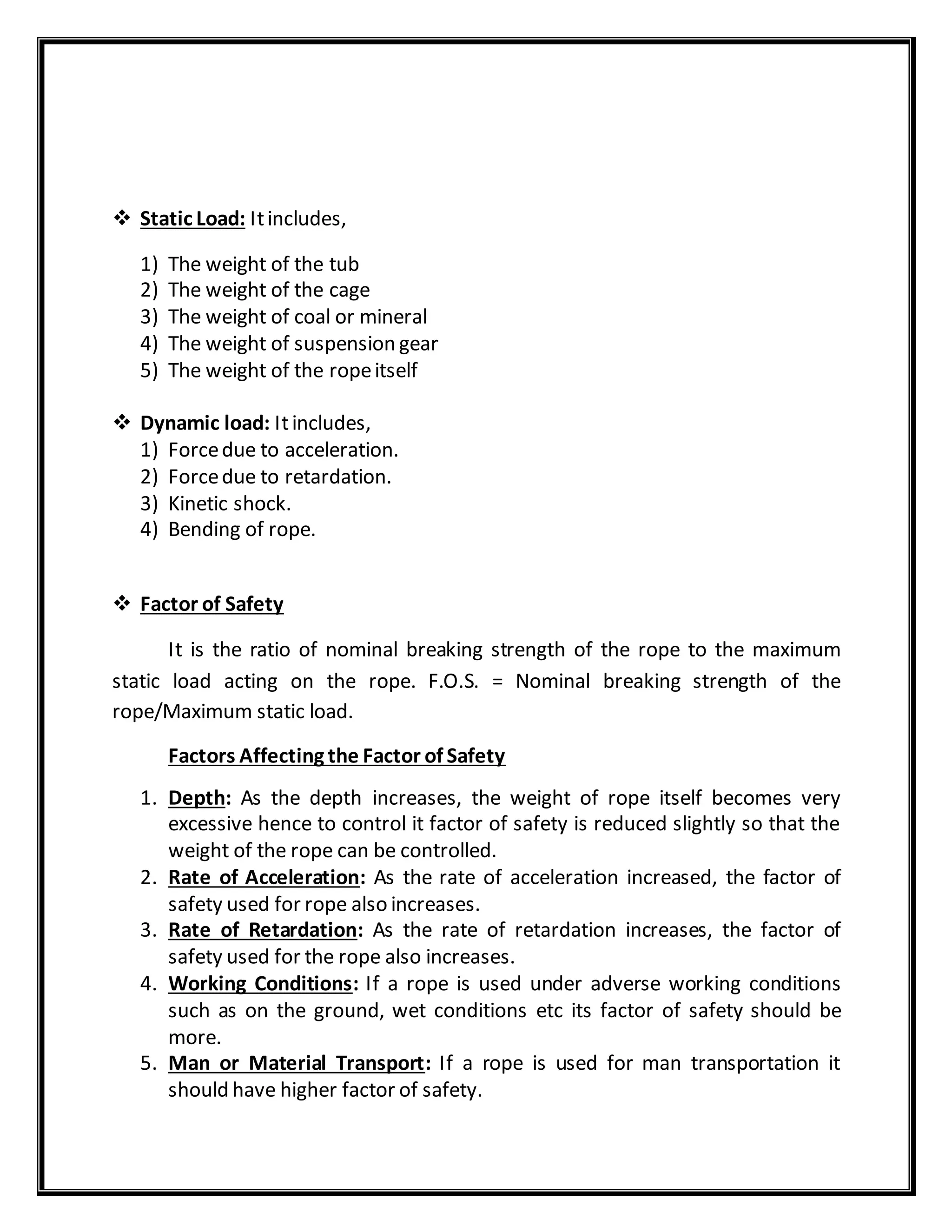  Static Load: Itincludes,
1) The weight of the tub
2) The weight of the cage
3) The weight of coal or mineral
4) The weight of suspension gear
5) The weight of the ropeitself
 Dynamic load: Itincludes,
1) Forcedue to acceleration.
2) Forcedue to retardation.
3) Kinetic shock.
4) Bending of rope.
 Factor of Safety
It is the ratio of nominal breaking strength of the rope to the maximum
static load acting on the rope. F.O.S. = Nominal breaking strength of the
rope/Maximum static load.
Factors Affecting the Factor of Safety
1. Depth: As the depth increases, the weight of rope itself becomes very
excessive hence to control it factor of safety is reduced slightly so that the
weight of the rope can be controlled.
2. Rate of Acceleration: As the rate of acceleration increased, the factor of
safety used for rope also increases.
3. Rate of Retardation: As the rate of retardation increases, the factor of
safety used for the rope also increases.
4. Working Conditions: If a rope is used under adverse working conditions
such as on the ground, wet conditions etc its factor of safety should be
more.
5. Man or Material Transport: If a rope is used for man transportation it
should have higher factor of safety.
 