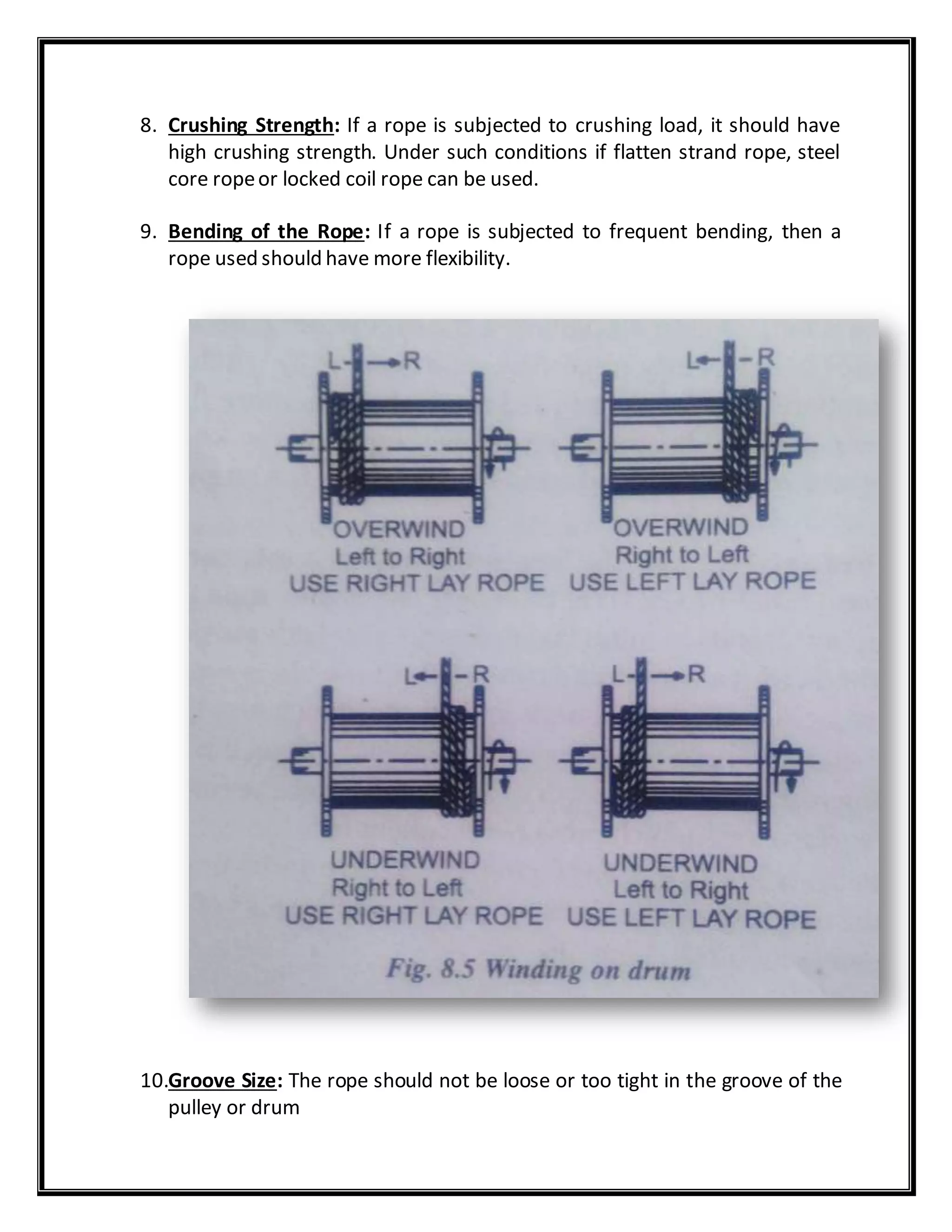 8. Crushing Strength: If a rope is subjected to crushing load, it should have
high crushing strength. Under such conditions if flatten strand rope, steel
core ropeor locked coil rope can be used.
9. Bending of the Rope: If a rope is subjected to frequent bending, then a
rope used should have more flexibility.
10.Groove Size: The rope should not be loose or too tight in the groove of the
pulley or drum
 