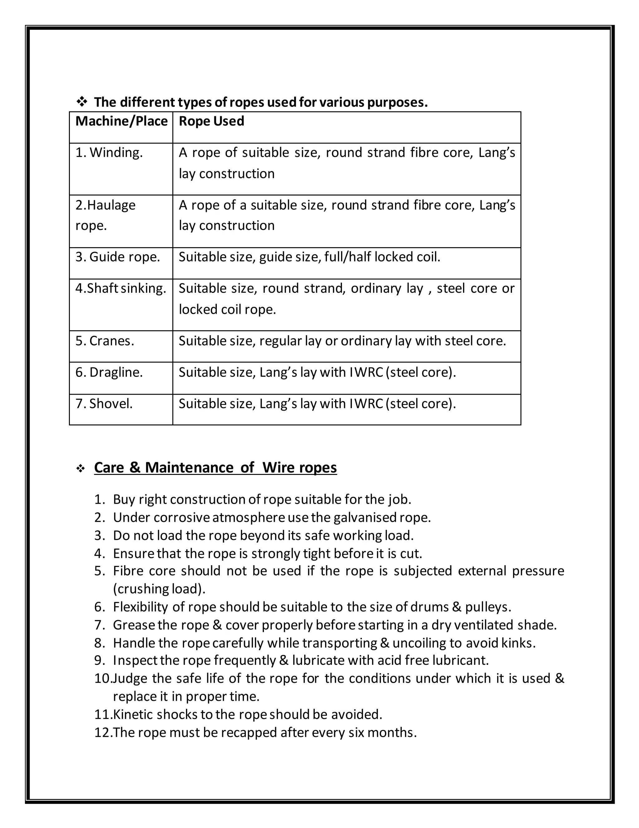  The different types of ropes usedfor various purposes.
Machine/Place Rope Used
1. Winding. A rope of suitable size, round strand fibre core, Lang’s
lay construction
2.Haulage
rope.
A rope of a suitable size, round strand fibre core, Lang’s
lay construction
3. Guide rope. Suitable size, guide size, full/half locked coil.
4.Shaftsinking. Suitable size, round strand, ordinary lay , steel core or
locked coil rope.
5. Cranes. Suitable size, regular lay or ordinary lay with steel core.
6. Dragline. Suitable size, Lang’s lay with IWRC(steel core).
7. Shovel. Suitable size, Lang’s lay with IWRC(steel core).
 Care & Maintenance of Wire ropes
1. Buy right construction of rope suitable for the job.
2. Under corrosiveatmosphereusethe galvanised rope.
3. Do not load the rope beyond its safe working load.
4. Ensurethat the rope is strongly tight beforeit is cut.
5. Fibre core should not be used if the rope is subjected external pressure
(crushing load).
6. Flexibility of rope should be suitable to the size of drums & pulleys.
7. Greasethe rope & cover properly beforestarting in a dry ventilated shade.
8. Handle the ropecarefully while transporting & uncoiling to avoid kinks.
9. Inspectthe rope frequently & lubricate with acid free lubricant.
10.Judge the safe life of the rope for the conditions under which it is used &
replace it in proper time.
11.Kinetic shocks to the ropeshould be avoided.
12.The rope must be recapped after every six months.
 