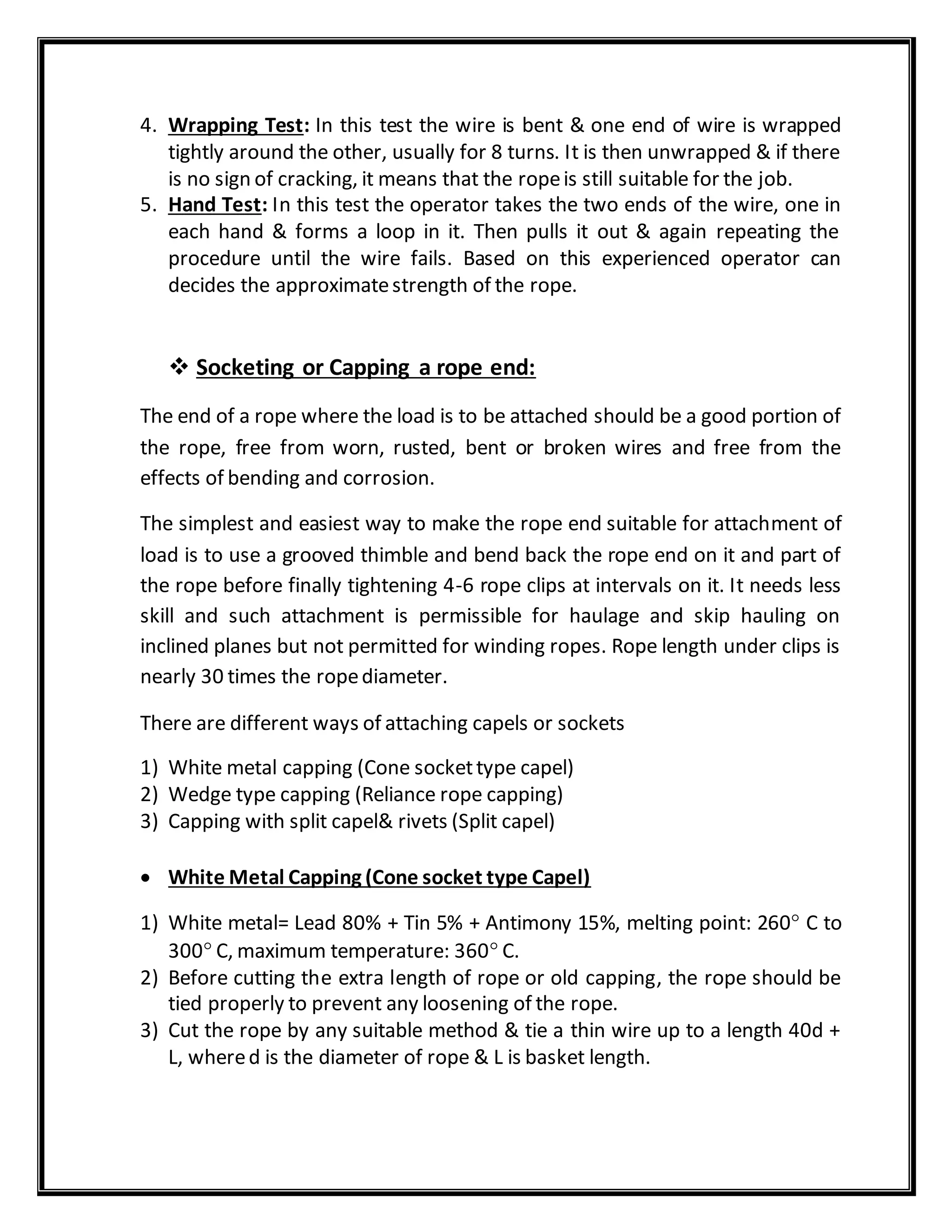 4. Wrapping Test: In this test the wire is bent & one end of wire is wrapped
tightly around the other, usually for 8 turns. It is then unwrapped & if there
is no sign of cracking, it means that the ropeis still suitable for the job.
5. Hand Test: In this test the operator takes the two ends of the wire, one in
each hand & forms a loop in it. Then pulls it out & again repeating the
procedure until the wire fails. Based on this experienced operator can
decides the approximatestrength of the rope.
 Socketing or Capping a rope end:
The end of a rope where the load is to be attached should be a good portion of
the rope, free from worn, rusted, bent or broken wires and free from the
effects of bending and corrosion.
The simplest and easiest way to make the rope end suitable for attachment of
load is to use a grooved thimble and bend back the rope end on it and part of
the rope before finally tightening 4-6 rope clips at intervals on it. It needs less
skill and such attachment is permissible for haulage and skip hauling on
inclined planes but not permitted for winding ropes. Rope length under clips is
nearly 30 times the ropediameter.
There are different ways of attaching capels or sockets
1) White metal capping (Cone sockettype capel)
2) Wedge type capping (Reliance rope capping)
3) Capping with split capel& rivets (Split capel)
 White Metal Capping (Cone socket type Capel)
1) White metal= Lead 80% + Tin 5% + Antimony 15%, melting point: 260 C to
300 C, maximum temperature: 360 C.
2) Before cutting the extra length of rope or old capping, the rope should be
tied properly to prevent any loosening of the rope.
3) Cut the rope by any suitable method & tie a thin wire up to a length 40d +
L, whered is the diameter of rope & L is basket length.
 