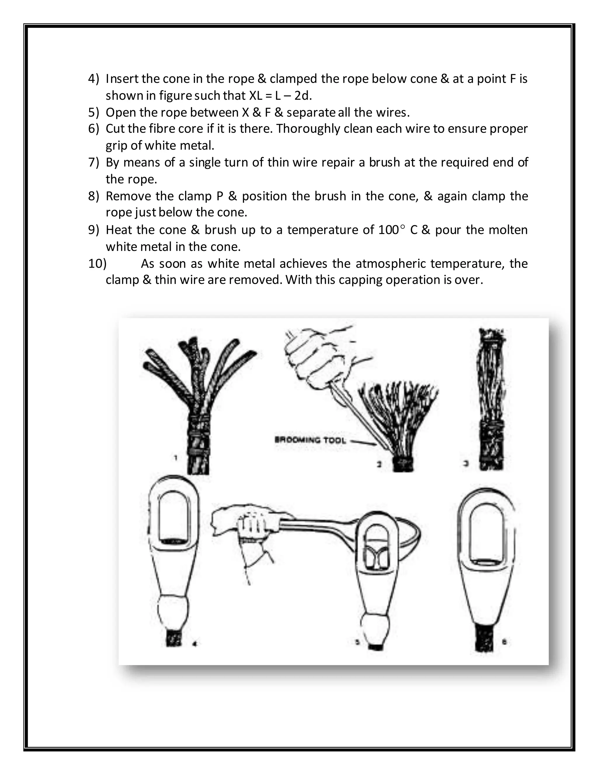 4) Insert the cone in the rope & clamped the rope below cone & at a point F is
shown in figuresuch that XL = L – 2d.
5) Open the rope between X & F & separateall the wires.
6) Cut the fibre core if it is there. Thoroughly clean each wire to ensure proper
grip of white metal.
7) By means of a single turn of thin wire repair a brush at the required end of
the rope.
8) Remove the clamp P & position the brush in the cone, & again clamp the
rope justbelow the cone.
9) Heat the cone & brush up to a temperature of 100 C & pour the molten
white metal in the cone.
10) As soon as white metal achieves the atmospheric temperature, the
clamp & thin wire are removed. With this capping operation is over.
 