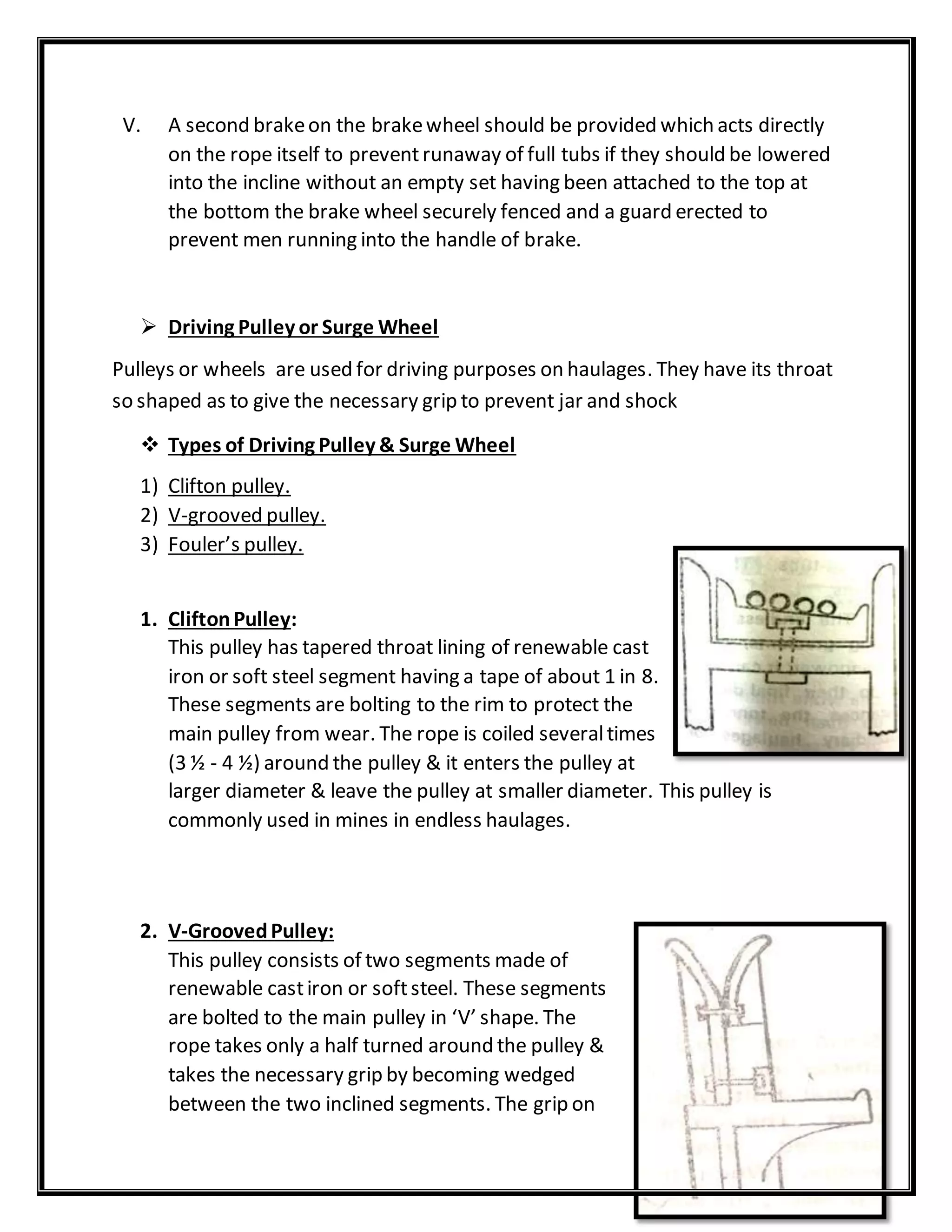 V. A second brakeon the brakewheel should be provided which acts directly
on the rope itself to preventrunaway of full tubs if they should be lowered
into the incline without an empty set having been attached to the top at
the bottom the brake wheel securely fenced and a guard erected to
prevent men running into the handle of brake.
 Driving Pulley or Surge Wheel
Pulleys or wheels are used for driving purposes on haulages. They have its throat
so shaped as to give the necessary grip to prevent jar and shock
 Types of Driving Pulley & Surge Wheel
1) Clifton pulley.
2) V-grooved pulley.
3) Fouler’s pulley.
1. CliftonPulley:
This pulley has tapered throat lining of renewable cast
iron or soft steel segment having a tape of about 1 in 8.
These segments are bolting to the rim to protect the
main pulley from wear. The rope is coiled severaltimes
(3 ½ - 4 ½) around the pulley & it enters the pulley at
larger diameter & leave the pulley at smaller diameter. This pulley is
commonly used in mines in endless haulages.
2. V-GroovedPulley:
This pulley consists of two segments made of
renewable castiron or softsteel. These segments
are bolted to the main pulley in ‘V’ shape. The
rope takes only a half turned around the pulley &
takes the necessary grip by becoming wedged
between the two inclined segments. The grip on
 